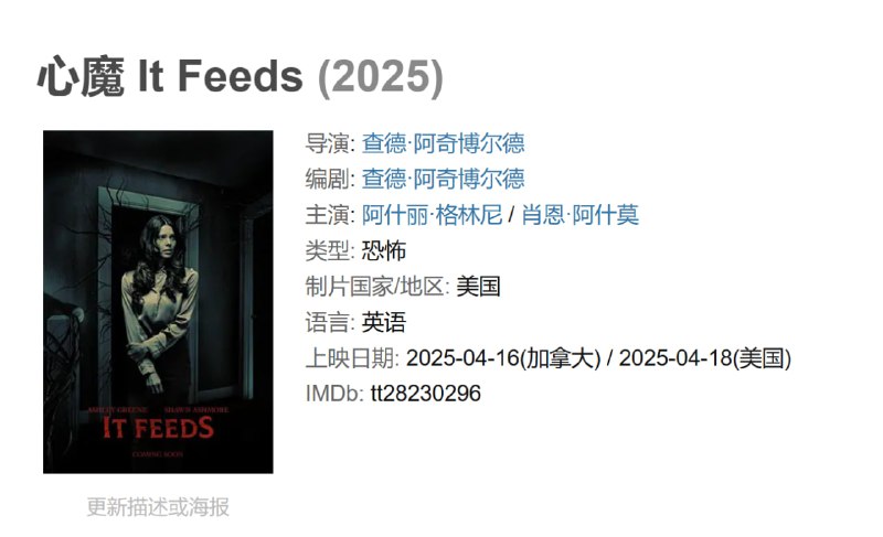 名称：心魔 It Feeds (2025)描述：讲述一个年轻女孩坚称有一个怪物正在蚕食她，而一位有预知能力的治疗师必须直面自己内心的困扰，赶在那个女孩被完全怪物吞噬之前拯救她